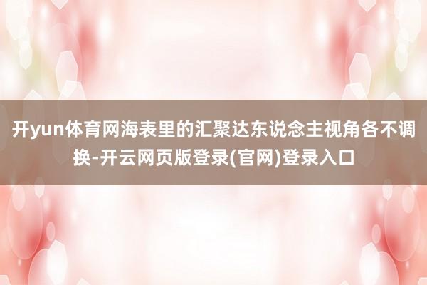 开yun体育网海表里的汇聚达东说念主视角各不调换-开云网页版登录(官网)登录入口