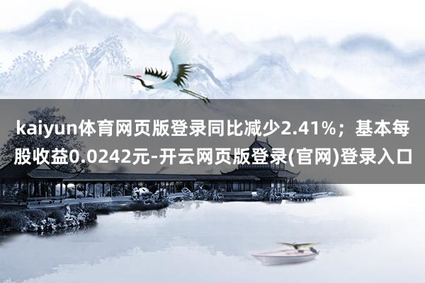 kaiyun体育网页版登录同比减少2.41%；基本每股收益0.0242元-开云网页版登录(官网)登录入口