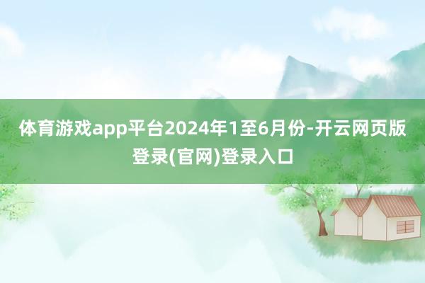 体育游戏app平台　　2024年1至6月份-开云网页版登录(官网)登录入口