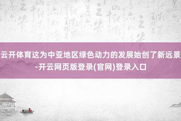 云开体育这为中亚地区绿色动力的发展始创了新远景-开云网页版登录(官网)登录入口