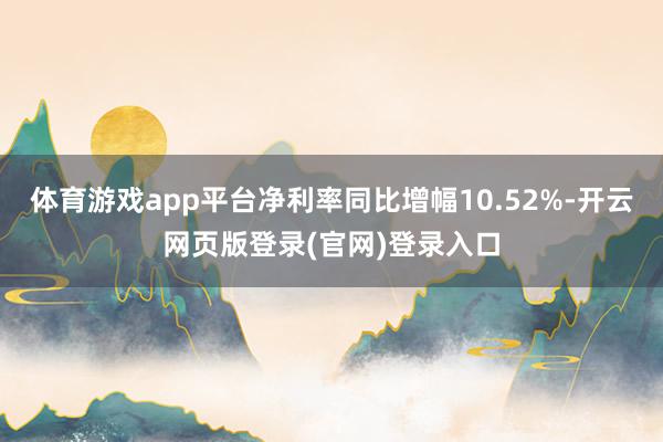 体育游戏app平台净利率同比增幅10.52%-开云网页版登录(官网)登录入口