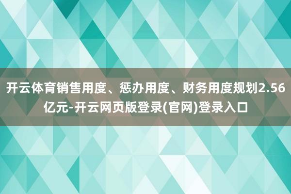 开云体育销售用度、惩办用度、财务用度规划2.56亿元-开云网页版登录(官网)登录入口