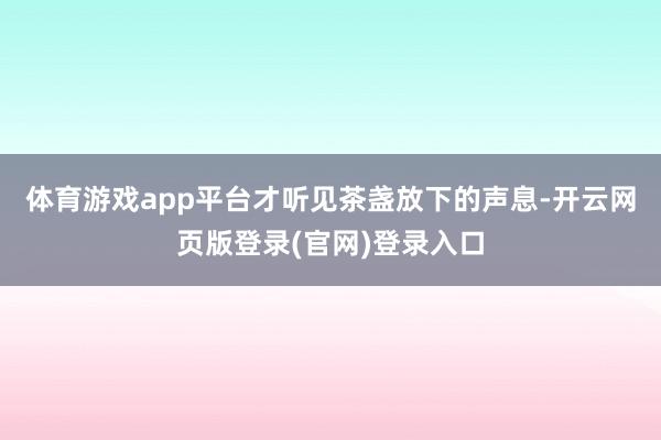 体育游戏app平台才听见茶盏放下的声息-开云网页版登录(官网)登录入口