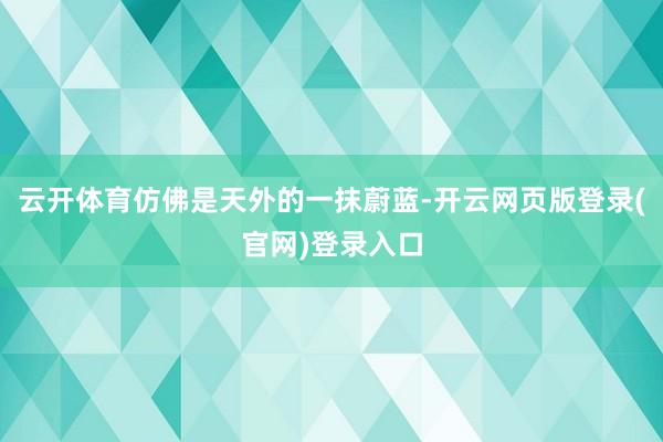 云开体育仿佛是天外的一抹蔚蓝-开云网页版登录(官网)登录入口