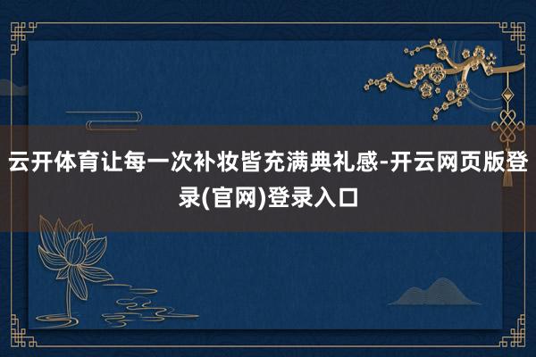 云开体育让每一次补妆皆充满典礼感-开云网页版登录(官网)登录入口