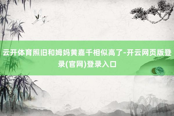 云开体育照旧和姆妈黄嘉千相似高了-开云网页版登录(官网)登录入口