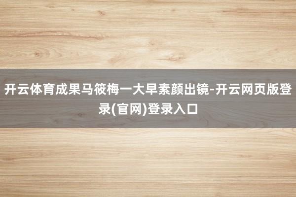 开云体育成果马筱梅一大早素颜出镜-开云网页版登录(官网)登录入口