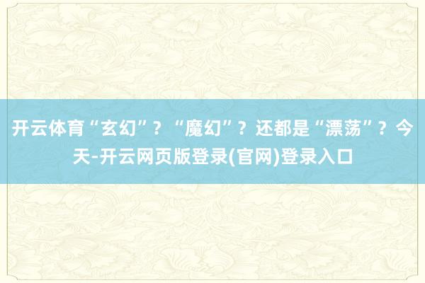开云体育“玄幻”?“魔幻”?还都是“漂荡”?今天-开云网页版登录(官网)登录入口