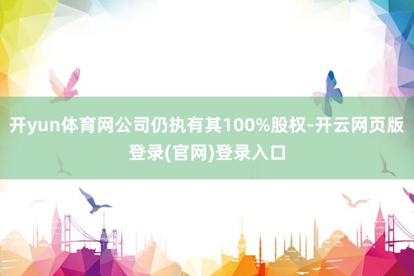 开yun体育网公司仍执有其100%股权-开云网页版登录(官网)登录入口