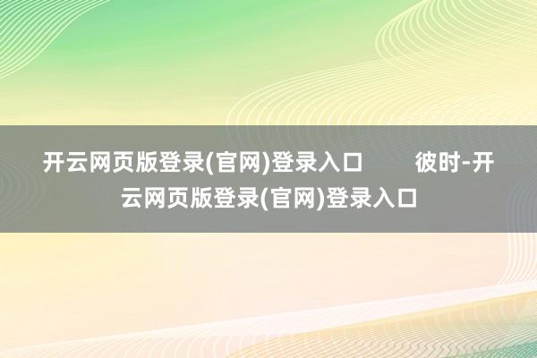 开云网页版登录(官网)登录入口        彼时-开云网页版登录(官网)登录入口