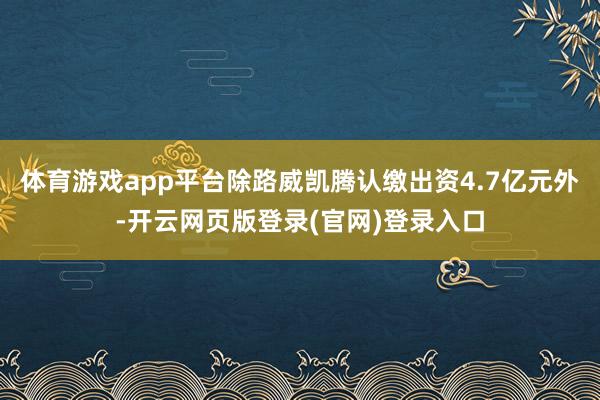 体育游戏app平台除路威凯腾认缴出资4.7亿元外-开云网页版登录(官网)登录入口