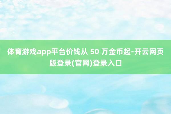 体育游戏app平台价钱从 50 万金币起-开云网页版登录(官网)登录入口