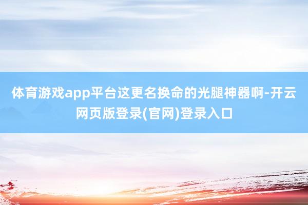 体育游戏app平台这更名换命的光腿神器啊-开云网页版登录(官网)登录入口