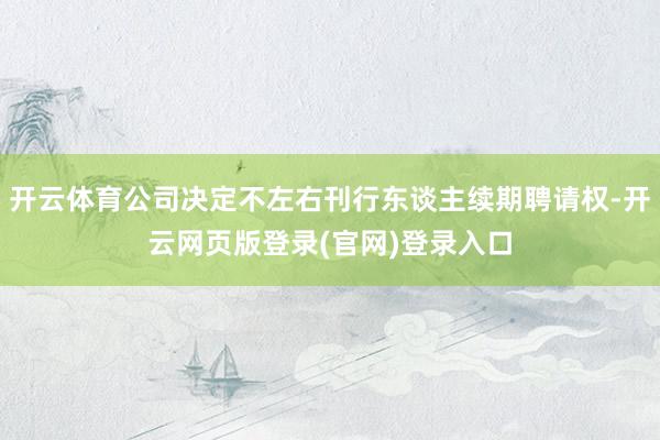 开云体育公司决定不左右刊行东谈主续期聘请权-开云网页版登录(官网)登录入口