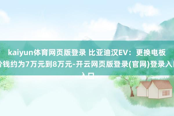 kaiyun体育网页版登录 比亚迪汉EV：更换电板价钱约为7万元到8万元-开云网页版登录(官网)登录入口