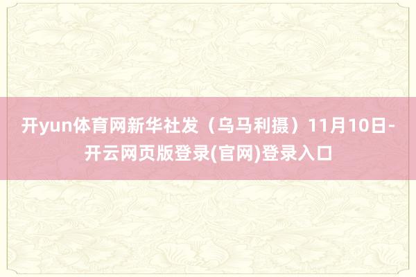 开yun体育网新华社发（乌马利摄）　　11月10日-开云网页版登录(官网)登录入口