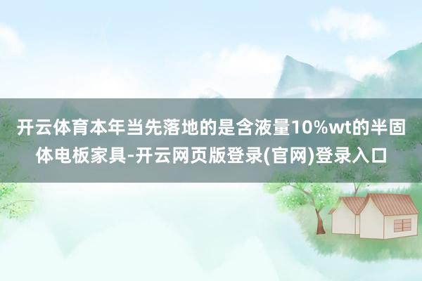 开云体育本年当先落地的是含液量10%wt的半固体电板家具-开云网页版登录(官网)登录入口