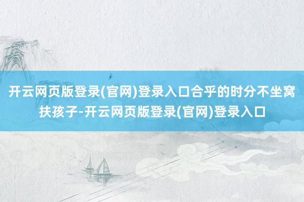 开云网页版登录(官网)登录入口合乎的时分不坐窝扶孩子-开云网页版登录(官网)登录入口