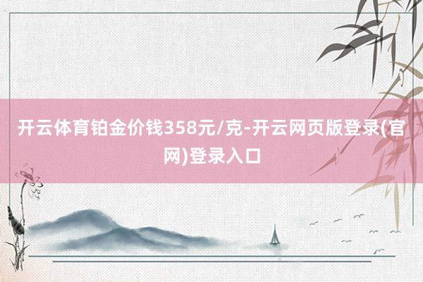 开云体育铂金价钱358元/克-开云网页版登录(官网)登录入口