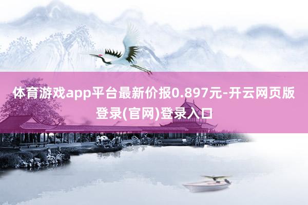 体育游戏app平台最新价报0.897元-开云网页版登录(官网)登录入口