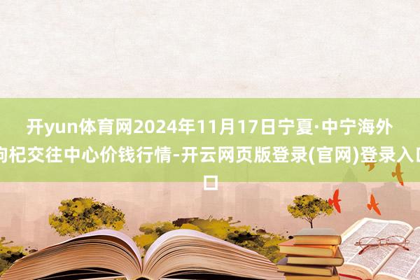 开yun体育网2024年11月17日宁夏·中宁海外枸杞交往中心价钱行情-开云网页版登录(官网)登录入口