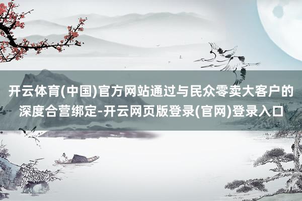 开云体育(中国)官方网站通过与民众零卖大客户的深度合营绑定-开云网页版登录(官网)登录入口