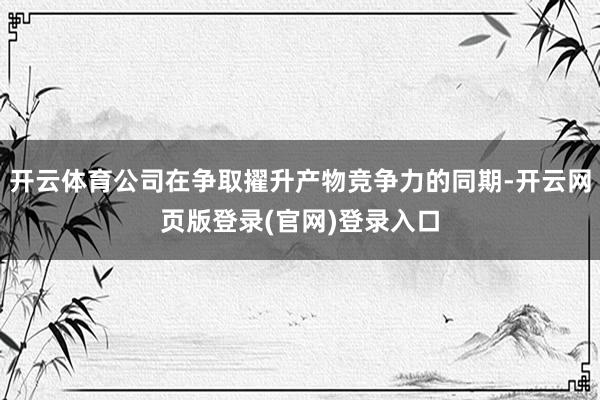 开云体育公司在争取擢升产物竞争力的同期-开云网页版登录(官网)登录入口
