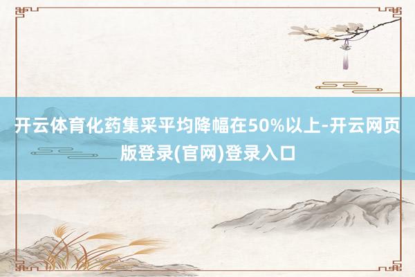 开云体育化药集采平均降幅在50%以上-开云网页版登录(官网)登录入口