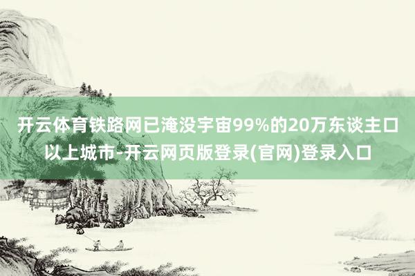 开云体育铁路网已淹没宇宙99%的20万东谈主口以上城市-开云网页版登录(官网)登录入口