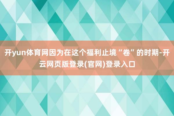 开yun体育网因为在这个福利止境“卷”的时期-开云网页版登录(官网)登录入口