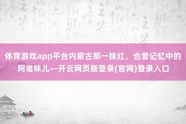 体育游戏app平台内蒙古那一抹红，也曾记忆中的阿谁味儿~-开云网页版登录(官网)登录入口
