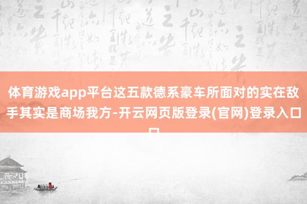 体育游戏app平台这五款德系豪车所面对的实在敌手其实是商场我方-开云网页版登录(官网)登录入口