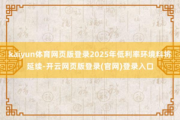 kaiyun体育网页版登录2025年低利率环境料将延续-开云网页版登录(官网)登录入口