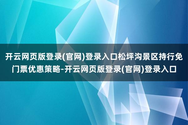 开云网页版登录(官网)登录入口松坪沟景区持行免门票优惠策略-开云网页版登录(官网)登录入口