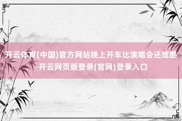 开云体育(中国)官方网站晚上开车比演唱会还炫酷-开云网页版登录(官网)登录入口