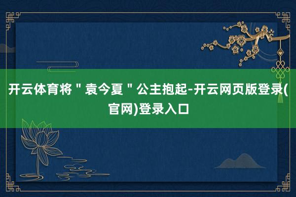 开云体育将＂袁今夏＂公主抱起-开云网页版登录(官网)登录入口