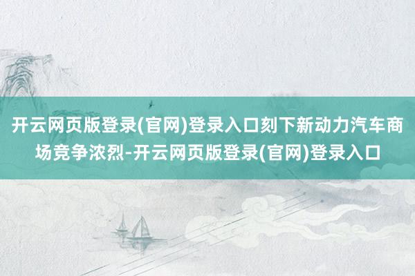开云网页版登录(官网)登录入口刻下新动力汽车商场竞争浓烈-开云网页版登录(官网)登录入口