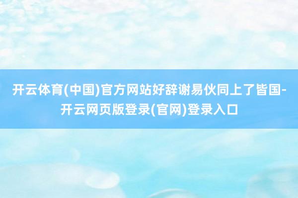 开云体育(中国)官方网站好辞谢易伙同上了皆国-开云网页版登录(官网)登录入口