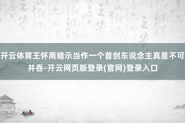 开云体育王怀南暗示当作一个首创东说念主真是不可并吞-开云网页版登录(官网)登录入口