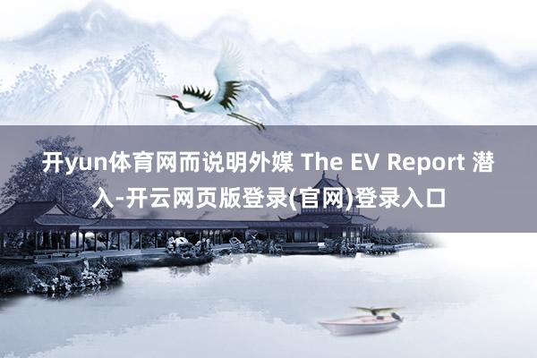开yun体育网而说明外媒 The EV Report 潜入-开云网页版登录(官网)登录入口