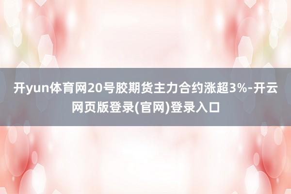 开yun体育网20号胶期货主力合约涨超3%-开云网页版登录(官网)登录入口
