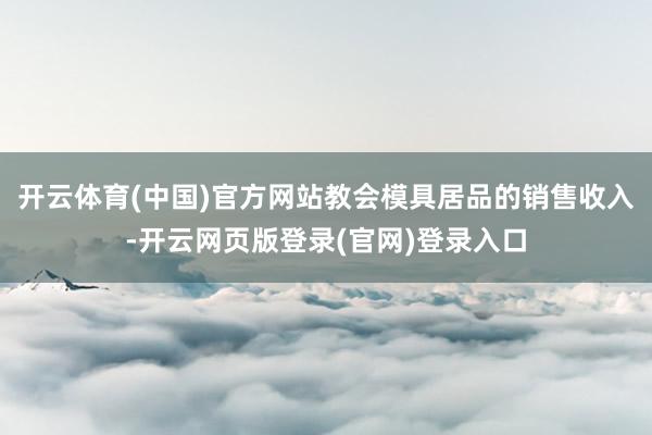 开云体育(中国)官方网站教会模具居品的销售收入-开云网页版登录(官网)登录入口