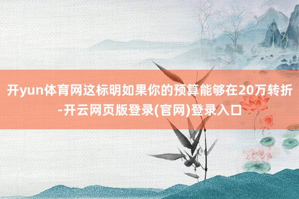 开yun体育网这标明如果你的预算能够在20万转折-开云网页版登录(官网)登录入口