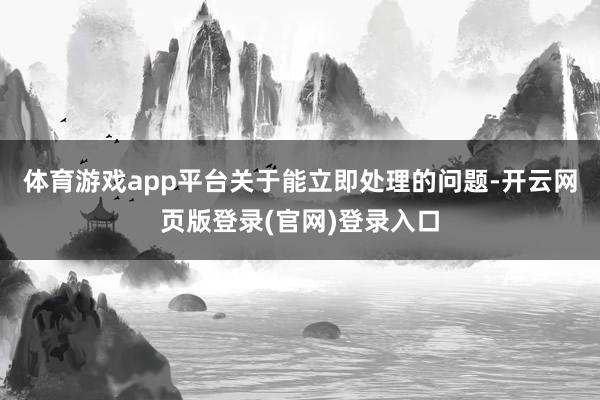 体育游戏app平台关于能立即处理的问题-开云网页版登录(官网)登录入口