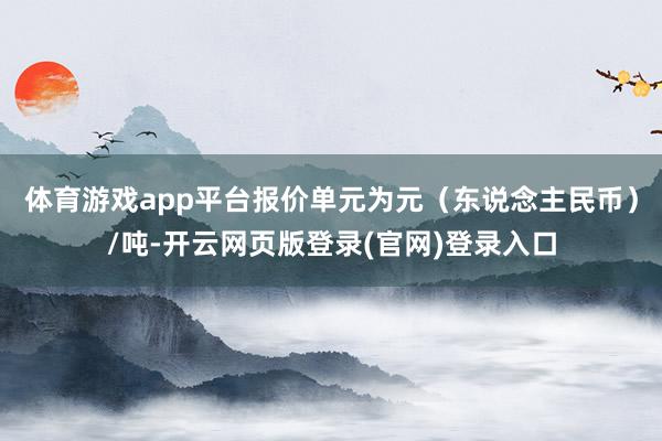 体育游戏app平台报价单元为元（东说念主民币）/吨-开云网页版登录(官网)登录入口