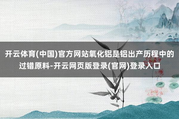开云体育(中国)官方网站氧化铝是铝出产历程中的过错原料-开云网页版登录(官网)登录入口