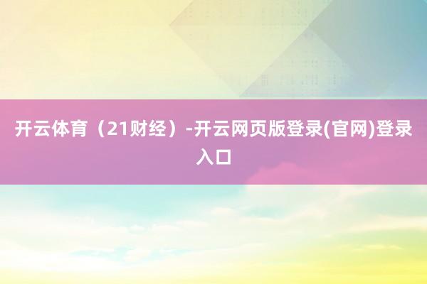 开云体育（21财经）-开云网页版登录(官网)登录入口