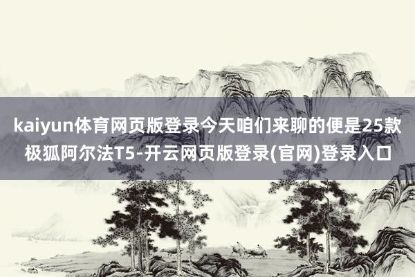kaiyun体育网页版登录今天咱们来聊的便是25款极狐阿尔法T5-开云网页版登录(官网)登录入口