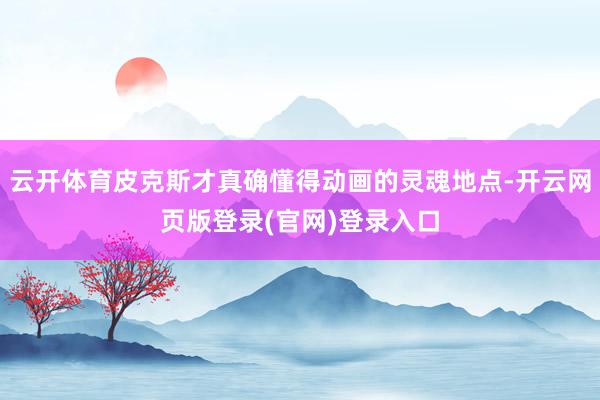 云开体育皮克斯才真确懂得动画的灵魂地点-开云网页版登录(官网)登录入口