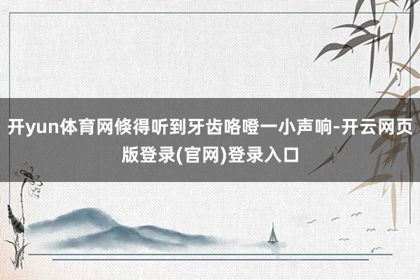 开yun体育网倏得听到牙齿咯噔一小声响-开云网页版登录(官网)登录入口